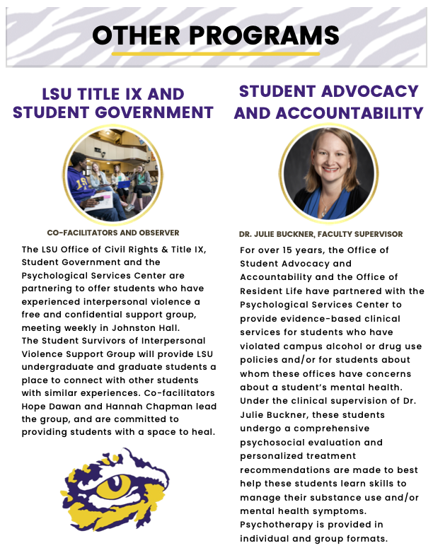 “Other Programs” header with tiger stripe background  (left)  “LSU Title IX and Student Government”  Image of co-facilitators and observer “The LSU Office of Civil Rights & Title IX, Student Government and the Psychological Services Center are partnering to offer students who have experienced interpersonal violence a free and confidential support group, meeting weekly in Johnston Hall. The Student Survivors of Interpersonal Violence Support Group will provide LSU undergraduate and graduate students a place to connect with other students with similar experiences. Co-facilitators Hope Dawan and Hannah Chapman lead the group, and are committed to providing students with a space to heal.” Tiger eye logo   (right) “Student Advocacy and Accountability” Image of Dr. Julie Buckner, Faculty Supervisor “For over 15 years, the Office of Student Advocacy and Accountability and the Office of Resident Life have partnered with the Psychological Services Center to provide evidence-based clinical services for students who have violated campus alcohol or drug use policies and/or for students about whom these offices have concerns about a student’s mental health. Under the clinical supervision of Dr. Julie Buckner, these students undergo a comprehensive psychosocial evaluation and personalized treatment recommendations are made to best help these students learn skills to manage their substance use and/or mental health symptoms. Psychotherapy is provided in individual and group formats.”