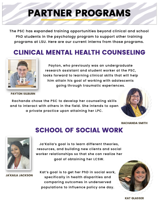 “Partner Programs” with tiger stripe header   “The PSC has expanded training opportunities beyond clinical and school PhD students in the psychology program to support other training programs at LSU. Here are our current interns from those programs.”  “Clinical Mental Health Counseling”  Image of Payton Silburn (left) “Payton, who previously was an undergraduate research assistant and student worker at the PSC, looks forward to learning clinical skills that will help him attain his goal of working with adolescents going through traumatic experiences.” Image of Rachanda Smith (right) “Rachanda chose the PSC to develop her counseling skills and to interact with others in the field. She intends to open a private practice upon attaining her LPC.”  “School of Social Work” Image of Ja’Kaila Jackson (left) “Ja’Kaila’s goal is to learn different theories, resources, and building new clients and social worker relationships so that she can realize her goal of obtaining her LCSW.” Image of Kat Glasser (right) “Kat’s goal is to get her PhD in social work, specifically in health disparities and comparing outcomes in underserved populations to influence policy one day.”