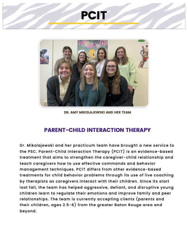 PCIT header with tiger stripe background. Image of Dr. Amy Mikolajewski and her team. “Parent-Child Interaction Therapy - Dr. Mikolajewski and her practicum team have brought a new service to the PSC. Parent-Child Interaction Therapy (PCIT) is an evidence-based treatment that aims to strengthen the caregiver-child relationship and teach caregivers how to use effective commands and behavior management techniques. PCIT differs from other evidence-based treatments for child behavior problems through its use of live coaching by therapists as caregivers interact with their children. Since its start last fall, the team has helped aggressive, defiant, and disruptive young children learn to regulate their emotions and improve family and peer relationships. The team is currently accepting clients (parents and their children, ages 2.5-6) from the greater Baton Rouge area and beyond.”